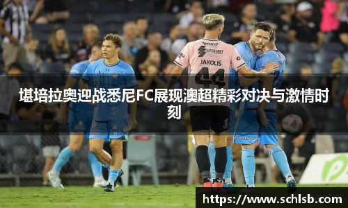 堪培拉奥迎战悉尼FC展现澳超精彩对决与激情时刻